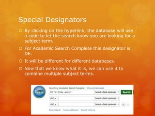 Special Designators
 By clicking on the hyperlink, the database will use
a code to let the search know you are looking for a
subject term.
 For Academic Search Complete this designator is
DE.
 It will be different for different databases.
 Now that we know what it is, we can use it to
combine multiple subject terms.
 