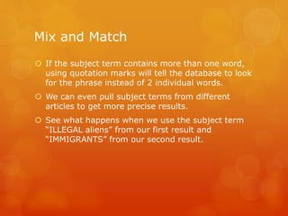 Mix and Match
 If the subject term contains more than one word,
using quotation marks will tell the database to look
for the phrase instead of 2 individual words.
 We can even pull subject terms from different
articles to get more precise results.
 See what happens when we use the subject term
“ILLEGAL aliens” from our first result and
“IMMIGRANTS” from our second result.
 