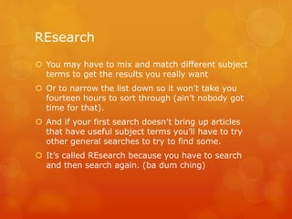 REsearch
 You may have to mix and match different subject
terms to get the results you really want
 Or to narrow the list down so it won’t take you
fourteen hours to sort through (ain’t nobody got
time for that).
 And if your first search doesn’t bring up articles
that have useful subject terms you’ll have to try
other general searches to try to find some.
 It’s called REsearch because you have to search
and then search again. (ba dum ching)
 
