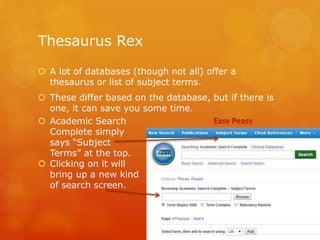 Thesaurus Rex
 A lot of databases (though not all) offer a
thesaurus or list of subject terms.
 These differ based on the database, but if there is
one, it can save you some time.
 Academic Search
Complete simply
says “Subject
Terms” at the top.
 Clicking on it will
bring up a new kind
of search screen.
 