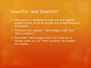 Searchin’ and Searchin’
 This search is designed to help you find specific
subject terms, so be as simple and straightforward
as possible.
 There are two options: “Term begins with” and
“Term contains”
 Start with “Term begins with” but if few to no
results come up, try “Term contains” to broaden
the results.
 