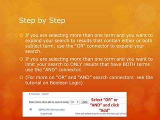 Step by Step
 If you are selecting more than one term and you want to
expand your search to results that contain either or both
subject term, use the “OR” connector to expand your
search.
 If you are selecting more than one term and you want to
limit your search to ONLY results that have BOTH terms
use the “AND” connector.
 (For more on “OR” and “AND” search connectors see the
tutorial on Boolean Logic)
 