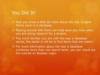 You Did It!
 Now you know a little bit more about the way Subject
Terms work in a database.
 Playing around with them can help save you time when
you are doing research for a project.
 The more familiar you are with the way a database
works, the easier it will be to find items that are useful.
 For more information about the way a database
combines more than one search term, you can check out
the tutorial on Boolean Logic.
 