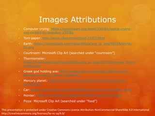 Images Attributions
• Computer crying: https://openclipart.org/detail/190381/laptop-crying-
eye-contact-by-qubodup-190381
• Torn paper: http://www.clker.com/clipart-23571.html
• Earth: https://openclipart.org/image/800px/svg_to_png/99115/World-
01.png
• Courtroom: Microsoft Clip Art (searched under “courtroom”)
• Thermometer:
https://openclipart.org/image/800px/svg_to_png/21074/jemmyw_therm
ometer.png
• Greek god holding axe: https://openclipart.org/detail/5199/mercury-
holding-an-axe-by-johnny_automatic
• Mercury planet: https://openclipart.org/detail/121831/mercury-by-
merlin2525
• Car: https://openclipart.org/detail/58399/a-family-car-by-sheikh_tuhin
• Pointer: https://openclipart.org/detail/103567/pointer-by-3dline
• Pizza: Microsoft Clip Art (searched under “food”)
This presentation is protected under Creative Commons License Attribution-NonCommercial-ShareAlike 4.0 International
http://creativecommons.org/licenses/by-nc-sa/4.0/
 