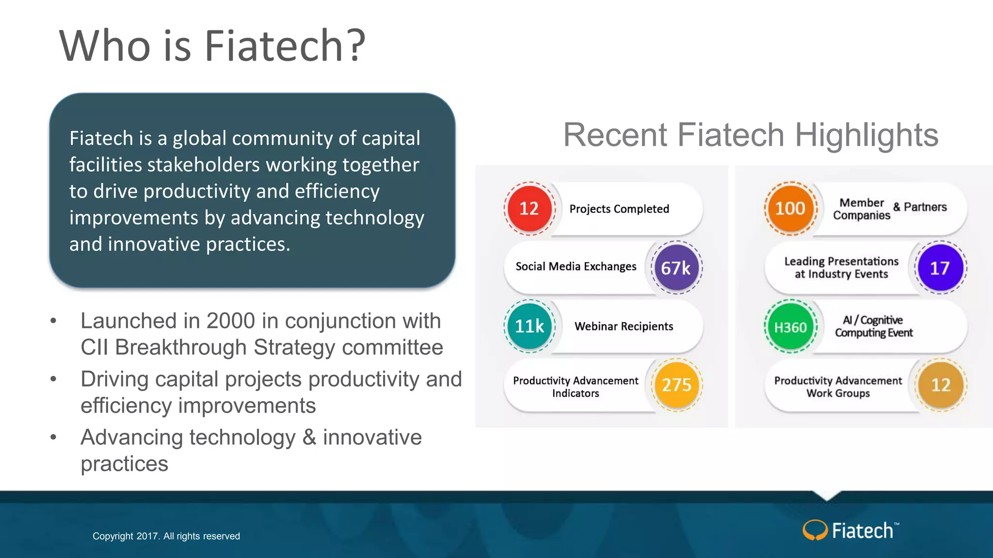 Copyright 2017. All rights reserved
Who is Fiatech?
• Launched in 2000 in conjunction with
CII Breakthrough Strategy committee
• Driving capital projects productivity and
efficiency improvements
• Advancing technology & innovative
practices
Recent Fiatech HighlightsFiatech is a global community of capital
facilities stakeholders working together
to drive productivity and efficiency
improvements by advancing technology
and innovative practices.
 