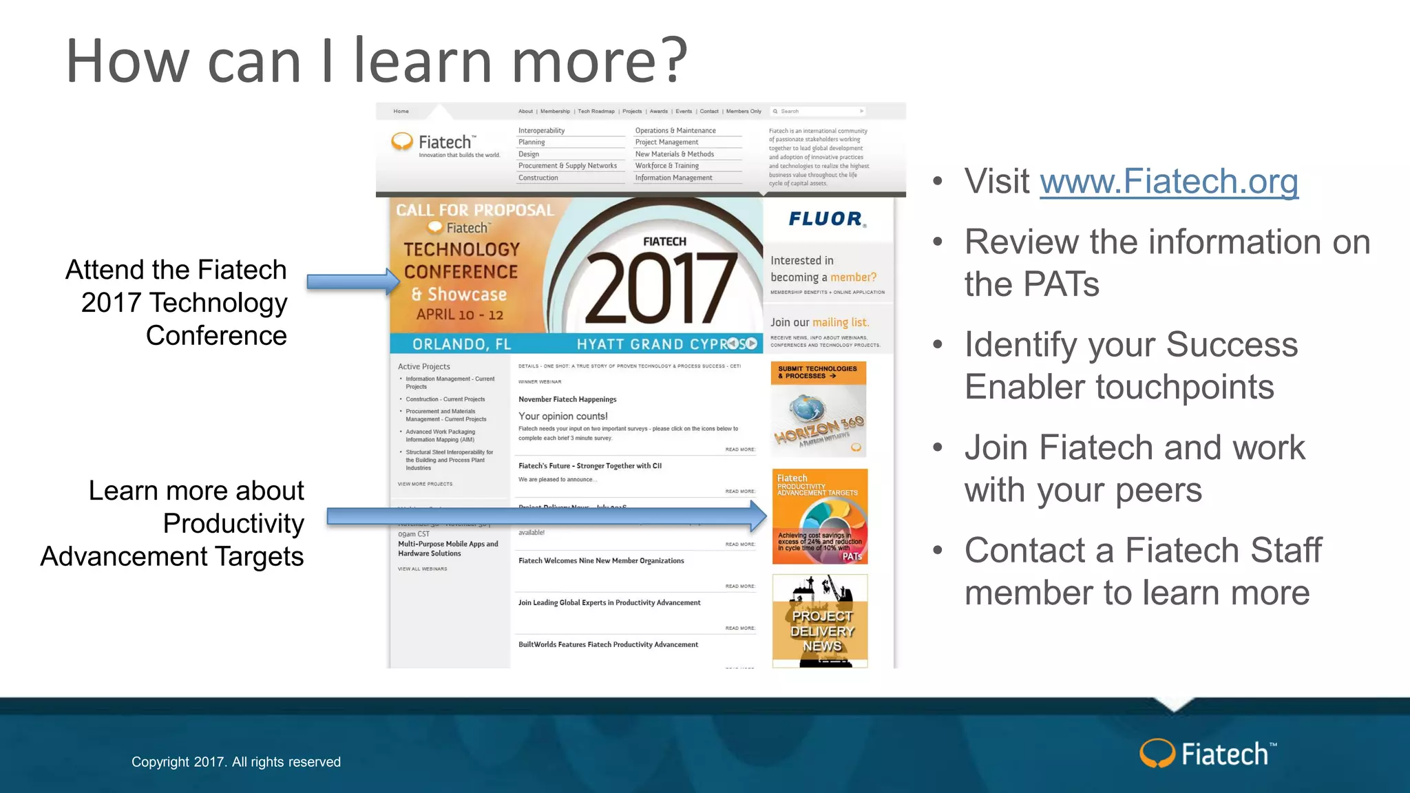 Copyright 2017. All rights reserved
• Visit www.Fiatech.org
• Review the information on
the PATs
• Identify your Success
Enabler touchpoints
• Join Fiatech and work
with your peers
• Contact a Fiatech Staff
member to learn more
Learn more about
Productivity
Advancement Targets
Attend the Fiatech
2017 Technology
Conference
How can I learn more?
 