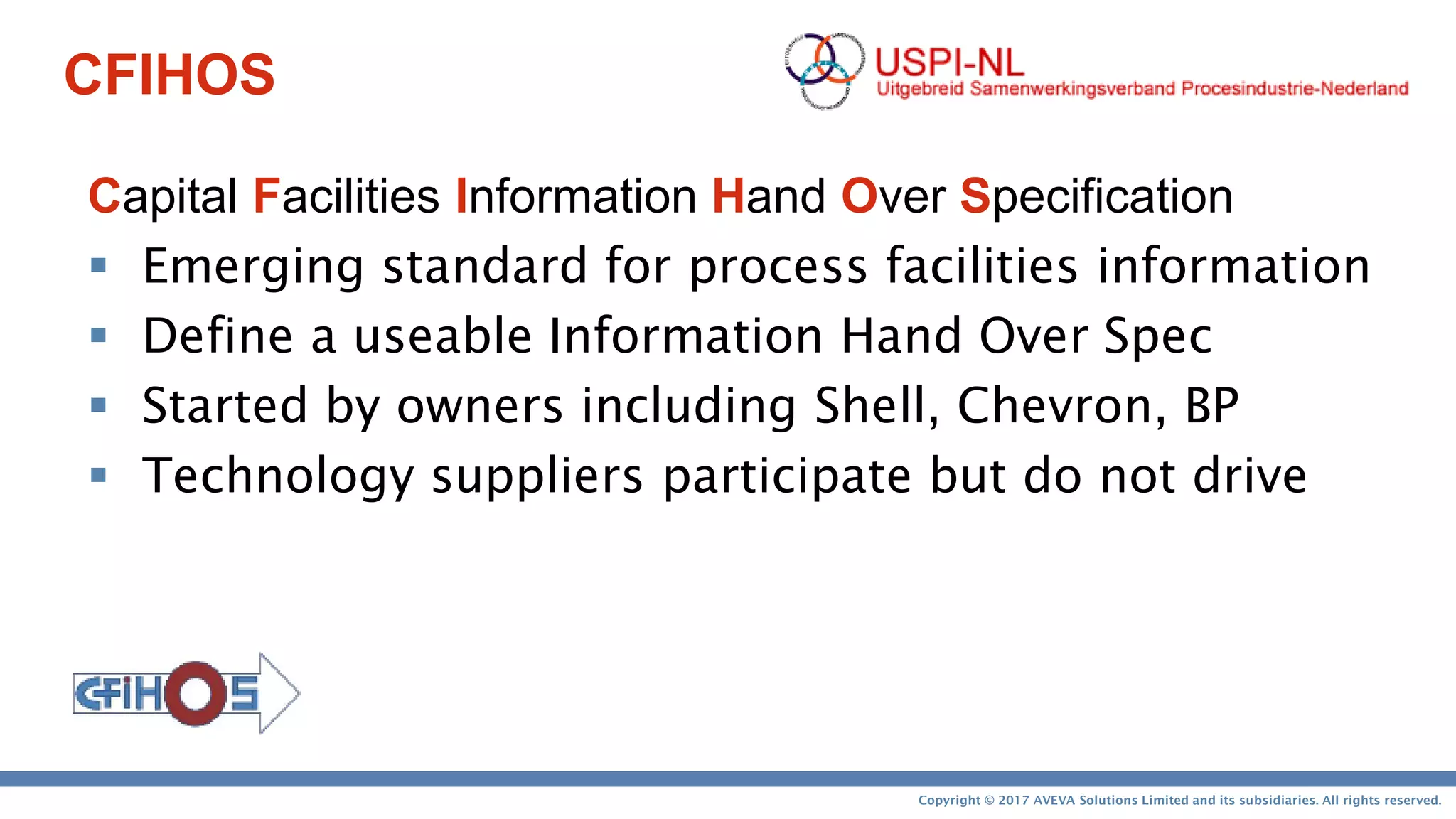 Copyright © 2017 AVEVA Solutions Limited and its subsidiaries. All rights reserved.
CFIHOS
Capital Facilities Information Hand Over Specification
 Emerging standard for process facilities information
 Define a useable Information Hand Over Spec
 Started by owners including Shell, Chevron, BP
 Technology suppliers participate but do not drive
 