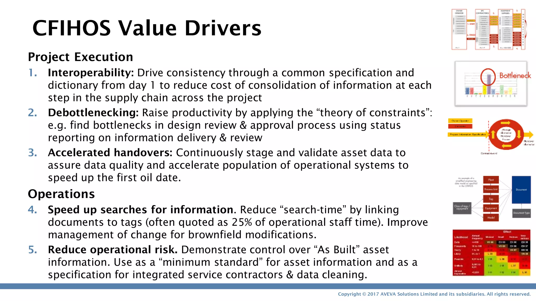 Copyright © 2017 AVEVA Solutions Limited and its subsidiaries. All rights reserved.
Project Execution
1. Interoperability: Drive consistency through a common specification and
dictionary from day 1 to reduce cost of consolidation of information at each
step in the supply chain across the project
2. Debottlenecking: Raise productivity by applying the “theory of constraints”:
e.g. find bottlenecks in design review & approval process using status
reporting on information delivery & review
3. Accelerated handovers: Continuously stage and validate asset data to
assure data quality and accelerate population of operational systems to
speed up the first oil date.
Operations
4. Speed up searches for information. Reduce “search-time” by linking
documents to tags (often quoted as 25% of operational staff time). Improve
management of change for brownfield modifications.
5. Reduce operational risk. Demonstrate control over “As Built” asset
information. Use as a “minimum standard” for asset information and as a
specification for integrated service contractors & data cleaning.
CFIHOS Value Drivers
 