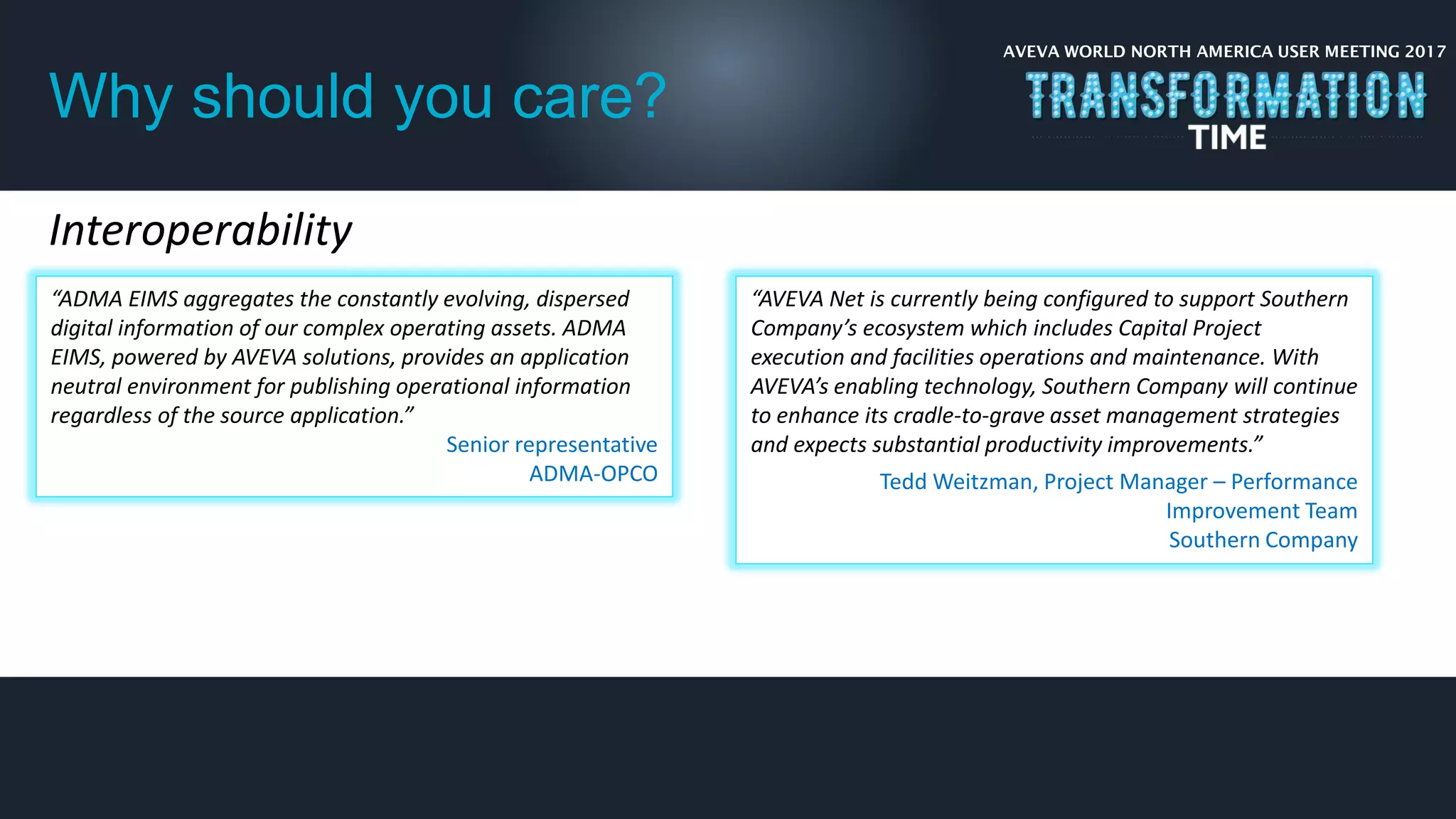 AVEVA WORLD NORTH AMERICA USER MEETING 2017
Why should you care?
Interoperability
“ADMA EIMS aggregates the constantly evolving, dispersed
digital information of our complex operating assets. ADMA
EIMS, powered by AVEVA solutions, provides an application
neutral environment for publishing operational information
regardless of the source application.”
Senior representative
ADMA-OPCO
“AVEVA Net is currently being configured to support Southern
Company’s ecosystem which includes Capital Project
execution and facilities operations and maintenance. With
AVEVA’s enabling technology, Southern Company will continue
to enhance its cradle-to-grave asset management strategies
and expects substantial productivity improvements.”
Tedd Weitzman, Project Manager – Performance
Improvement Team
Southern Company
 