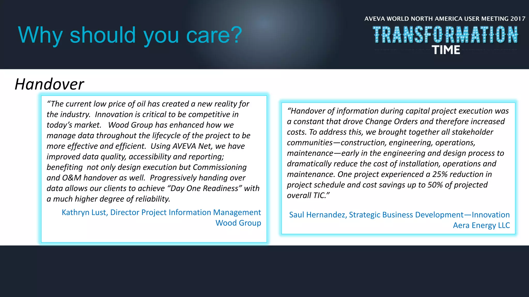 AVEVA WORLD NORTH AMERICA USER MEETING 2017
Why should you care?
Handover
“The current low price of oil has created a new reality for
the industry. Innovation is critical to be competitive in
today’s market. Wood Group has enhanced how we
manage data throughout the lifecycle of the project to be
more effective and efficient. Using AVEVA Net, we have
improved data quality, accessibility and reporting;
benefiting not only design execution but Commissioning
and O&M handover as well. Progressively handing over
data allows our clients to achieve “Day One Readiness” with
a much higher degree of reliability.
Kathryn Lust, Director Project Information Management
Wood Group
“Handover of information during capital project execution was
a constant that drove Change Orders and therefore increased
costs. To address this, we brought together all stakeholder
communities—construction, engineering, operations,
maintenance—early in the engineering and design process to
dramatically reduce the cost of installation, operations and
maintenance. One project experienced a 25% reduction in
project schedule and cost savings up to 50% of projected
overall TIC.”
Saul Hernandez, Strategic Business Development—Innovation
Aera Energy LLC
 