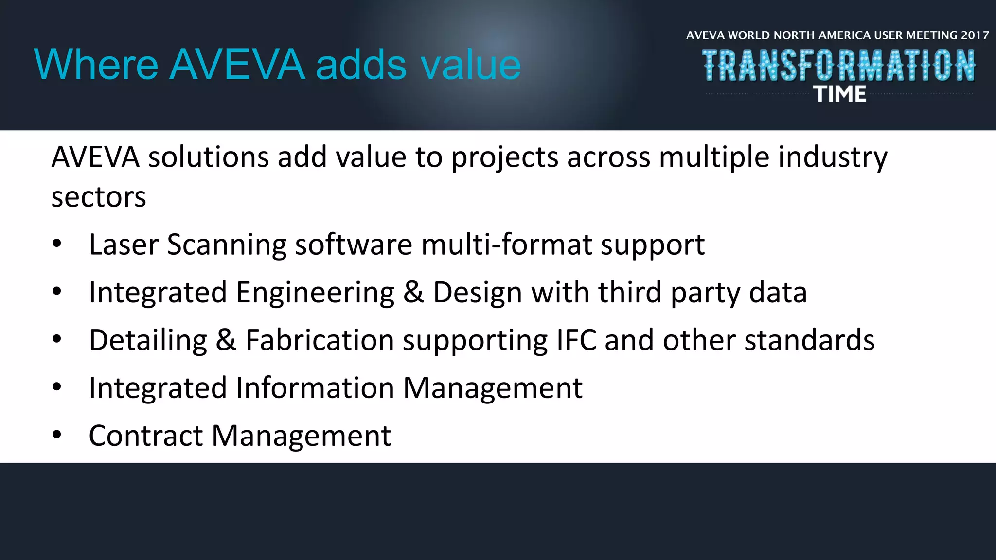 AVEVA WORLD NORTH AMERICA USER MEETING 2017
Where AVEVA adds value
AVEVA solutions add value to projects across multiple industry
sectors
• Laser Scanning software multi-format support
• Integrated Engineering & Design with third party data
• Detailing & Fabrication supporting IFC and other standards
• Integrated Information Management
• Contract Management
 