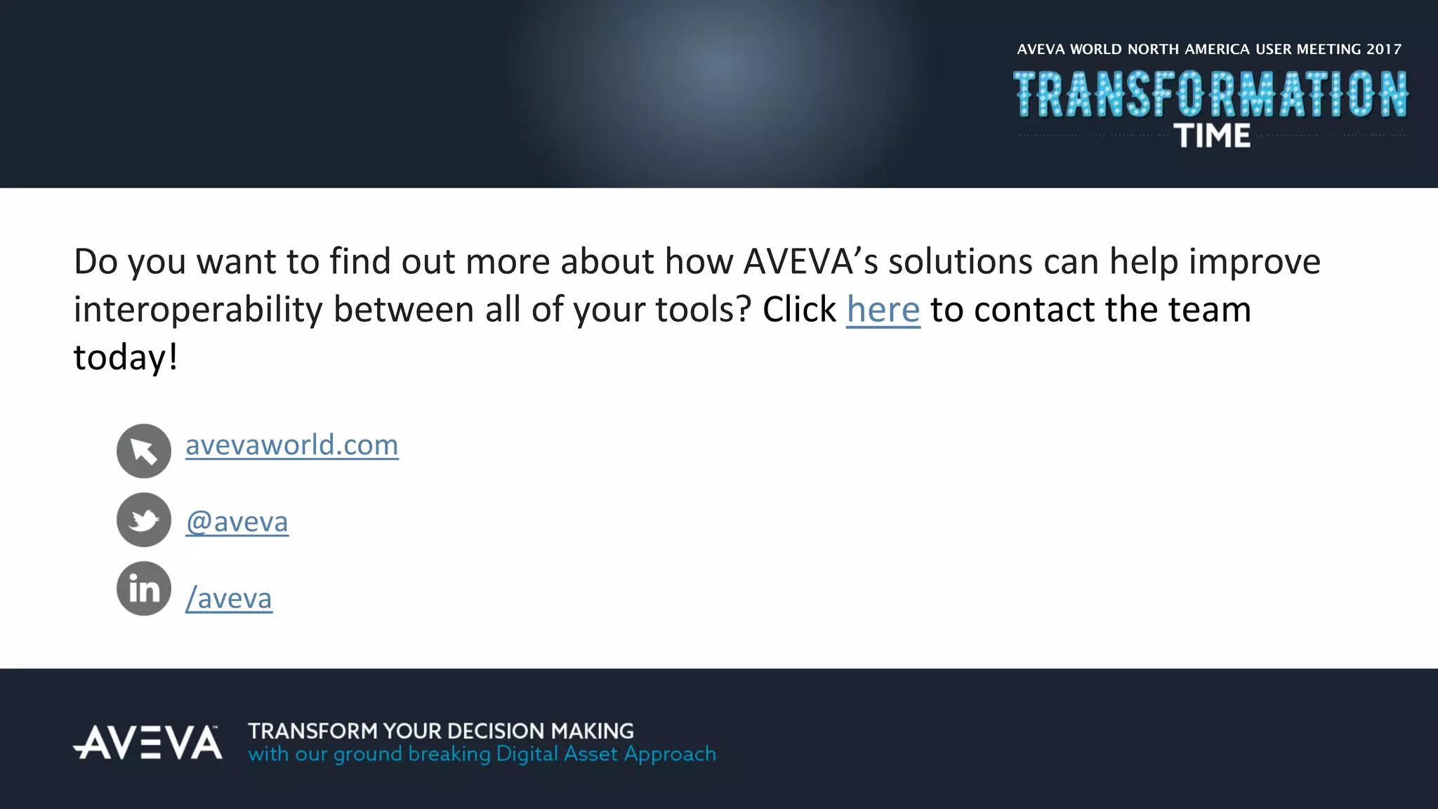 Do you want to find out more about how AVEVA’s solutions can help improve
interoperability between all of your tools? Click here to contact the team
today!
AVEVA WORLD NORTH AMERICA USER MEETING 2017
avevaworld.com
@aveva
/aveva
 