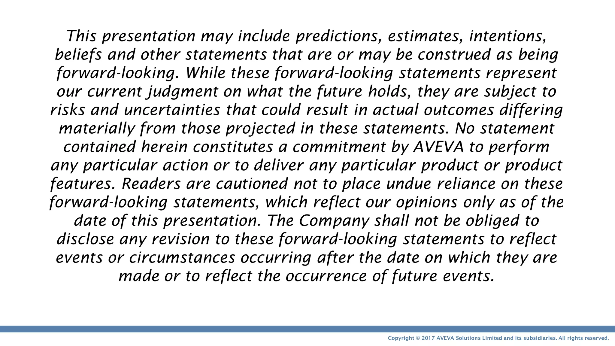 Copyright © 2017 AVEVA Solutions Limited and its subsidiaries. All rights reserved.
This presentation may include predictions, estimates, intentions,
beliefs and other statements that are or may be construed as being
forward-looking. While these forward-looking statements represent
our current judgment on what the future holds, they are subject to
risks and uncertainties that could result in actual outcomes differing
materially from those projected in these statements. No statement
contained herein constitutes a commitment by AVEVA to perform
any particular action or to deliver any particular product or product
features. Readers are cautioned not to place undue reliance on these
forward-looking statements, which reflect our opinions only as of the
date of this presentation. The Company shall not be obliged to
disclose any revision to these forward-looking statements to reflect
events or circumstances occurring after the date on which they are
made or to reflect the occurrence of future events.
 