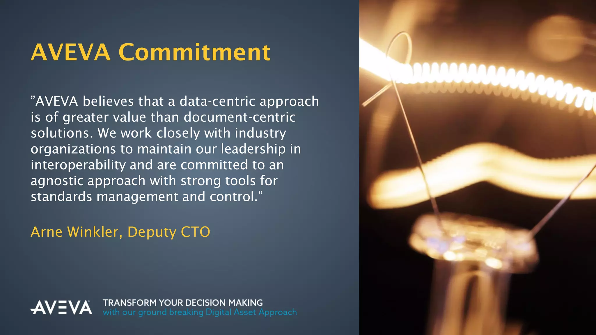 Copyright © 2017 AVEVA Solutions Limited and its subsidiaries. All rights reserved.
AVEVA Commitment
”AVEVA believes that a data-centric approach
is of greater value than document-centric
solutions. We work closely with industry
organizations to maintain our leadership in
interoperability and are committed to an
agnostic approach with strong tools for
standards management and control.”
Arne Winkler, Deputy CTO
 