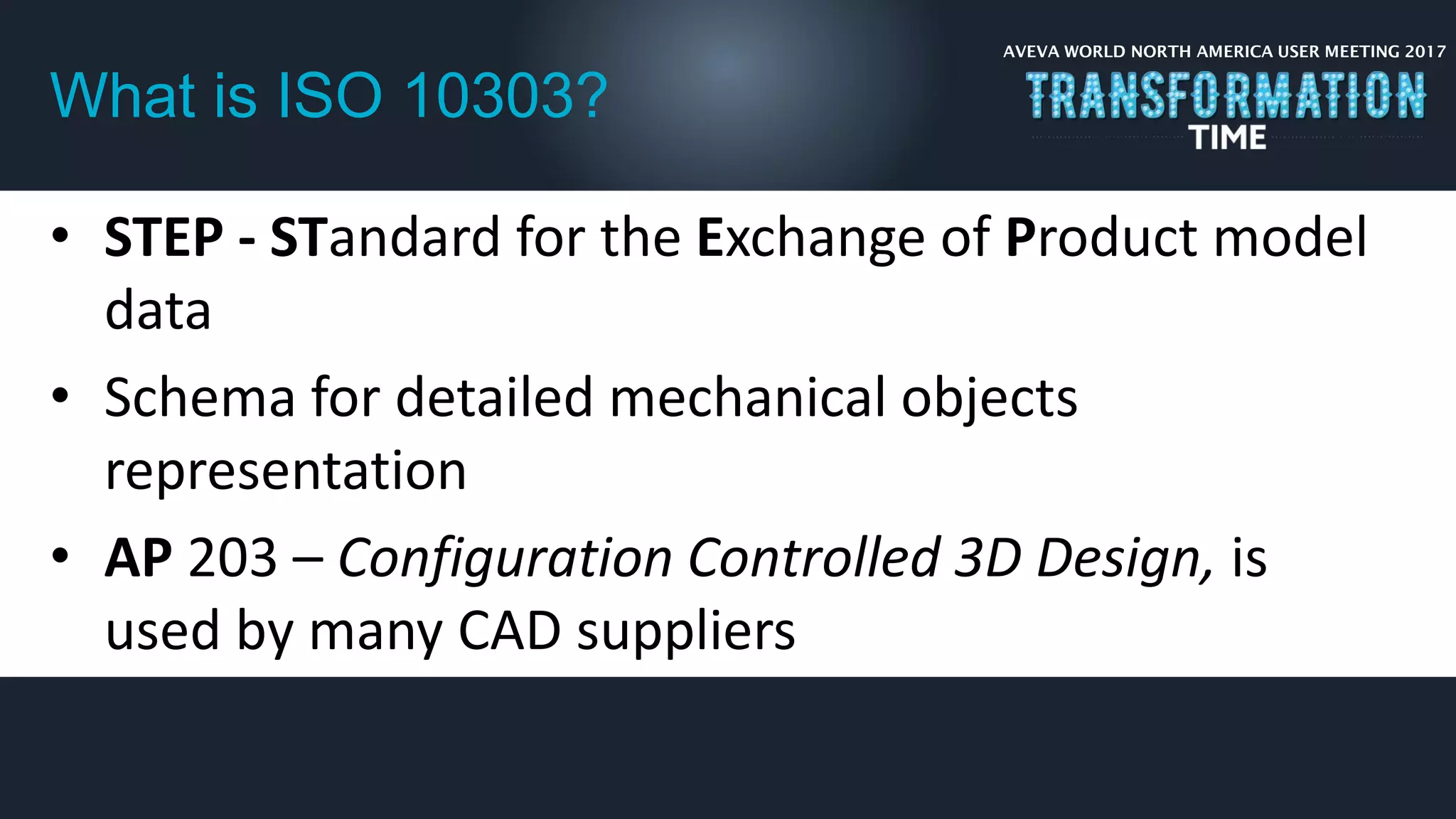 AVEVA WORLD NORTH AMERICA USER MEETING 2017
What is ISO 10303?
• STEP - STandard for the Exchange of Product model
data
• Schema for detailed mechanical objects
representation
• AP 203 – Configuration Controlled 3D Design, is
used by many CAD suppliers
 