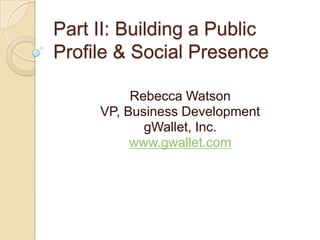 Part II: Building a Public Profile & Social Presence Rebecca Watson VP, Business Development gWallet, Inc. www.gwallet.com 