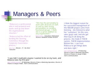 Managers & Peers
                                               “She has the personality to                   I think the biggest reason for
  “Rebecca is a professional                   work with all levels of staff,
  who is well prepared and                                                                   her successful management of
                                               as well as with strong
  works well up and down                       personalities in corollary                    this MAJOR project came from
  the organizational                           functional groups. I think                    listening - she listened to what
                                               she is a great addition to                    her "customers" (in this case,
  structure.”                                  any organization.”                            sales guys) said, and she got
  “Rebecca led the effort of                   Mark Cwirko , Consultant, Professional
                                               Services, Autodesk Location Services          their buy-in all along the
  herding the Steering                                                                       process, she made it THEIR
  Committee through the                                                                      system, THEIR implementation.
  Corporate Governance                                                                       Bottom line, I can trust
  process.”                                                                                  Rebecca to get things done
  Anh Tran , Director - IT , Pac-West                                                        and done right.”
  Telecomm
                                                                                             Jane Catelani Howard , VP Marketing,
                                                                                             Director of Sales & Marketing Operations,
                                                                                             Director of Finance in charge of M&A ,
                                                                                             Harris Communications
“I was told I could pick anyone I wanted to be on my team, and
Rebecca was my first pick.”
Jane Catelani Howard , VP Marketing, Director of Sales & Marketing Operations, Director of
Finance in charge of M&A , Harris Communications
 