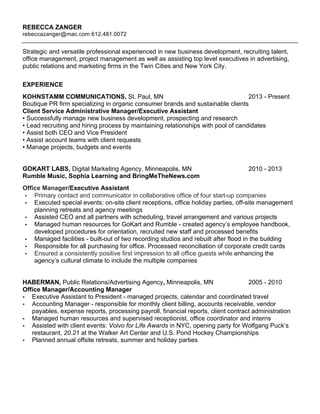 REBECCA ZANGER
rebeccazanger@mac.com 612.481.0072
Strategic and versatile professional experienced in new business development, recruiting talent,
office management, project management as well as assisting top level executives in advertising,
public relations and marketing firms in the Twin Cities and New York City.
EXPERIENCE
KOHNSTAMM COMMUNICATIONS, St. Paul, MN 2013 - Present
Boutique PR firm specializing in organic consumer brands and sustainable clients
Client Service Administrative Manager/Executive Assistant
• Successfully manage new business development, prospecting and research
• Lead recruiting and hiring process by maintaining relationships with pool of candidates
• Assist both CEO and Vice President
• Assist account teams with client requests
• Manage projects, budgets and events
GOKART LABS, Digital Marketing Agency, Minneapolis, MN 2010 - 2013
Rumble Music, Sophia Learning and BringMeTheNews.com
Office Manager/Executive Assistant
• Primary contact and communicator in collaborative office of four start-up companies
• Executed special events: on-site client receptions, office holiday parties, off-site management
planning retreats and agency meetings
• Assisted CEO and all partners with scheduling, travel arrangement and various projects
• Managed human resources for GoKart and Rumble - created agency’s employee handbook,
developed procedures for orientation, recruited new staff and processed benefits
• Managed facilities - built-out of two recording studios and rebuilt after flood in the building
• Responsible for all purchasing for office. Processed reconciliation of corporate credit cards
• Ensured a consistently positive first impression to all office guests while enhancing the
agency’s cultural climate to include the multiple companies
HABERMAN, Public Relations/Advertising Agency, Minneapolis, MN 2005 - 2010
Office Manager/Accounting Manager
• Executive Assistant to President - managed projects, calendar and coordinated travel
• Accounting Manager - responsible for monthly client billing, accounts receivable, vendor
payables, expense reports, processing payroll, financial reports, client contract administration
• Managed human resources and supervised receptionist, office coordinator and interns
• Assisted with client events: Volvo for Life Awards in NYC, opening party for Wolfgang Puck’s
restaurant, 20.21 at the Walker Art Center and U.S. Pond Hockey Championships
• Planned annual offsite retreats, summer and holiday parties
 