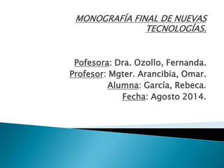 MONOGRAFÍA FINAL DE NUEVAS
TECNOLOGÍAS.
Pofesora: Dra. Ozollo, Fernanda.
Profesor: Mgter. Arancibia, Omar.
Alumna: García, Rebeca.
Fecha: Agosto 2014.
 