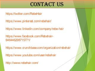 ContaCt usContaCt us
RERRRERR
https://twitter.com/RebeHair
https://www.pinterest.com/rebehair/
https://www.linkedin.com/company/rebe-hair
https://www.facebook.com/Rebehair-
646446298715771/
https://www.crunchbase.com/organization/rebehair
https://www.youtube.com/user/rebehair
http://www.rebehair.com/
 