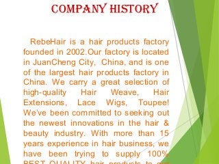 coMPanY histoRY
RebeHair is a hair products factory
founded in 2002.Our factory is located
in JuanCheng City, China, and is one
of the largest hair products factory in
China. We carry a great selection of
high-quality Hair Weave, Hair
Extensions, Lace Wigs, Toupee!
We’ve been committed to seeking out
the newest innovations in the hair &
beauty industry. With more than 15
years experience in hair business, we
have been trying to supply 100%
 