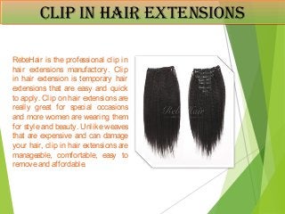 Clip in HaiR extensionsClip in HaiR extensions
RebeHair is the professional clip in
hair extensions manufactory. Clip
in hair extension is temporary hair
extensions that are easy and quick
to apply. Clip on hair extensions are
really great for special occasions
and more women are wearing them
for style and beauty. Unlike weaves
that are expensive and can damage
your hair, clip in hair extensions are
manageable, comfortable, easy to
removeand affordable.
 