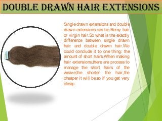 Double DRaWn HaiR extensionsDouble DRaWn HaiR extensions
Single drawn extensions and double
drawn extensions can be Remy hair
or virgin hair.So what is the exactly
difference between single drawn
hair and double drawn hair.We
could conclude it to one thing: the
amount of short hairs.When making
hair extensions,there are process to
manage the short hairs of the
weave,the shorter the hair,the
cheaper it will be,so if you get very
cheap.
 