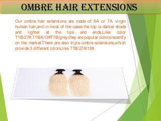 ombre Hair extensionsombre Hair extensions
Our ombre hair extensions are made of 6A or 7A virgin
human hair,and in most of the cases the top is darker shade
and lighter at the tips and ends.Like color
T1B/27#,T1B/613#T1B/grey,they are popular colors recently
on the market.There are also triple ombre extensions,which
provide3 different colors,likeT1B/27/613#.
 