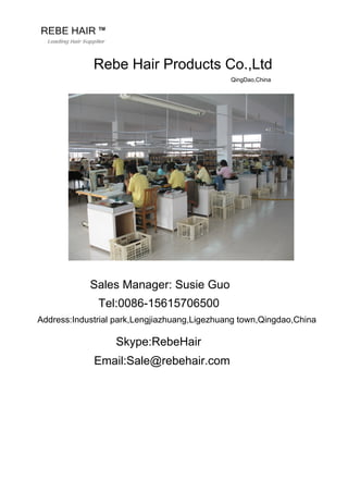 Rebe Hair Products Co.,Ltd
QingDao,China
Sales Manager: Susie Guo
Tel:0086-15615706500
Address:Industrial park,Lengjiazhuang,Ligezhuang town,Qingdao,China
Skype:RebeHair
Email:Sale@rebehair.com
 