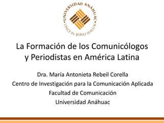 La Formación de los Comunicólogos y Periodistas en América Latina Dra. María Antonieta Rebeil Corella Centro de Investigación para la Comunicación Aplicada Facultad de Comunicación Universidad Anáhuac 