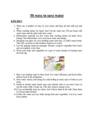 50 ways to save water
KITCHEN
1. There are a number of ways to save water, and they all start with you and
me.
2. When washing dishes by hand, don’t let the water run. Fill one basin with
wash water and the other with rinse water.
3. Dishwashers typically use less water than washing dishes by hand. Now,
Energy Star dishwashers save even more water and energy.
4. Designate one glass for your drinking water each day, or refill a water bottle.
This will cut down on the number of glasses to wash.
5. Use the garbage disposal sparingly. Instead, compost vegetable food waste
and save gallons every time.
6. Wash your fruits and vegetables in a pan of water instead of running water
from the tap.
7. Don’t use running water to thaw food. For water efficiency and food safety,
defrost food in the refrigerator.
8. Save water, money and energy by only boiling as many cups of water as you
need.
9. Install an instant water heater near your kitchen sink so you don’t have to
run the water while it heats up. This also reduces energy costs.
10.If you accidentally drop ice cubes, don’t throw them in the sink. Drop them
in a house plant instead.
11.Collect the water you use while rinsing fruit and vegetables. Use it to water
house plants.
 
