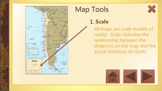 1. Scale
All maps are scale models of
reality. Scale indicates the
relationship between the
distances on the map and the
actual distances on Earth.
Map Tools
 