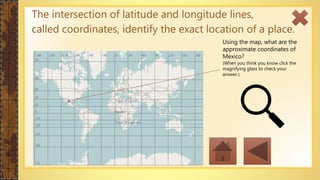 The intersection of latitude and longitude lines,
called coordinates, identify the exact location of a place.
Using the map, what are the
approximate coordinates of
Mexico?
(When you think you know click the
magnifying glass to check your
answer.)
 
