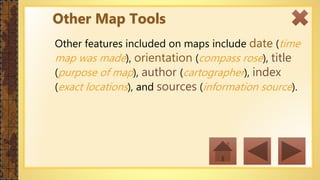 Other features included on maps include date (time
map was made), orientation (compass rose), title
(purpose of map), author (cartographer), index
(exact locations), and sources (information source).
Other Map Tools
 