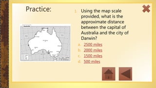1. Using the map scale
provided, what is the
approximate distance
between the capital of
Australia and the city of
Darwin?
a. 2500 miles
b. 2000 miles
c. 1500 miles
d. 500 miles
Practice:
 