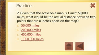 2. Given that the scale on a map is 1 inch: 50,000
miles, what would be the actual distance between two
points that are 8 inches apart on the map?
a. 50,000 miles
b. 200,000 miles
c. 400,000 miles
d. 1,000,000 miles
Practice:
 