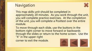 This map skills unit should be completed in
approximately 20 minutes. As you work through the unit,
you will complete practice exercises. At the completion
of the unit, you will complete a Posttest over the entire
module.
To move through each slide, use the buttons in the
bottom right corner to move forward or backwards
through the slides or return to the home screen. Use the
“X” in the upper right
corner to exit the module.
Navigation
 