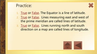 1. True or False. The Equator is a line of latitude.
2. True or False. Lines measuring east and west of
the prime meridian are called lines of latitude.
3. True or False. Lines running north and south
direction on a map are called lines of longitude.
Practice:
 