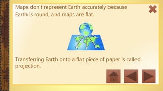 Maps don’t represent Earth accurately because
Earth is round, and maps are flat.
Transferring Earth onto a flat piece of paper is called
projection.
 