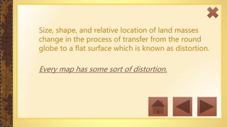 Size, shape, and relative location of land masses
change in the process of transfer from the round
globe to a flat surface which is known as distortion.
Every map has some sort of distortion.
 