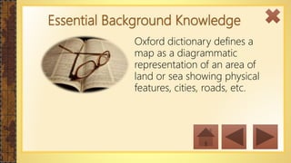 Essential Background Knowledge
Oxford dictionary defines a
map as a diagrammatic
representation of an area of
land or sea showing physical
features, cities, roads, etc.
 