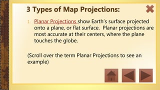 1. Planar Projections show Earth’s surface projected
onto a plane, or flat surface. Planar projections are
most accurate at their centers, where the plane
touches the globe.
(Scroll over the term Planar Projections to see an
example)
3 Types of Map Projections:
 