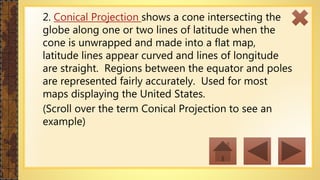 2. Conical Projection shows a cone intersecting the
globe along one or two lines of latitude when the
cone is unwrapped and made into a flat map,
latitude lines appear curved and lines of longitude
are straight. Regions between the equator and poles
are represented fairly accurately. Used for most
maps displaying the United States.
(Scroll over the term Conical Projection to see an
example)
 