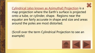 Cylindrical (also known as Azimuthal) Projection is a
map projection where the Earth’s surface is projected
onto a tube, or cylinder, shape. Regions near the
equator are fairly accurate in shape and size and areas
around the poles are most distorted.
(Scroll over the term Cylindrical Projection to see an
example)
 