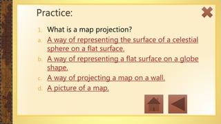 1. What is a map projection?
a. A way of representing the surface of a celestial
sphere on a flat surface.
b. A way of representing a flat surface on a globe
shape.
c. A way of projecting a map on a wall.
d. A picture of a map.
Practice:
 