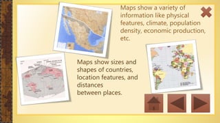 Maps show a variety of
information like physical
features, climate, population
density, economic production,
etc.
Maps show sizes and
shapes of countries,
location features, and
distances
between places.
 