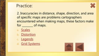 2. Inaccuracies in distance, shape, direction, and area
of specific maps are problems cartographers
encountered when making maps, these factors make
for ________ of maps.
a. Scales
b. Distortion
c. Legends
d. Grid Systems
Practice:
 