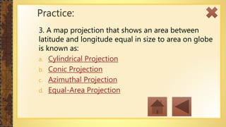 3. A map projection that shows an area between
latitude and longitude equal in size to area on globe
is known as:
a. Cylindrical Projection
b. Conic Projection
c. Azimuthal Projection
d. Equal-Area Projection
Practice:
 