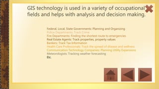 GIS technology is used in a variety of occupational
fields and helps with analysis and decision making.
Federal, Local, State Governments: Planning and Organizing
Police Departments: Track Crime
Fire Departments: Finding the shortest route to emergencies
Real Estate Agents: Track properties, property values
Bankers: Track Tax Information
Health Care Professionals: Track the spread of disease and wellness
Communication Technology Companies: Planning Utility Expansions
Meteorologists: Tracking weather forecasting
Etc.
 