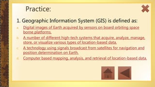 1. Geographic Information System (GIS) is defined as:
a. Digital images of Earth acquired by sensors on board orbiting space
borne platforms.
b. A number of different high-tech systems that acquire, analyze, manage,
store, or visualize various types of location-based data.
c. A technology using signals broadcast from satellites for navigation and
position determination on Earth.
d. Computer based mapping, analysis, and retrieval of location-based data.
Practice:
 